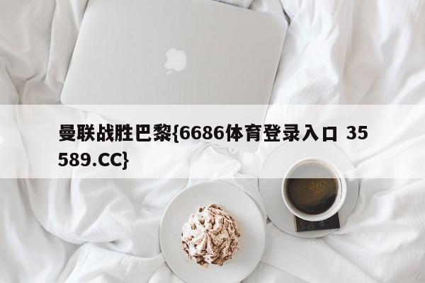 曼联战胜巴黎{6686体育登录入口 35589.CC}