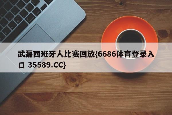 武磊西班牙人比赛回放{6686体育登录入口 35589.CC}