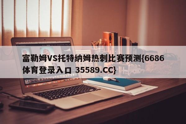 富勒姆VS托特纳姆热刺比赛预测{6686体育登录入口 35589.CC} 富勒姆VS托特纳姆热刺比赛预测{6686体育登录入口 35589.CC}