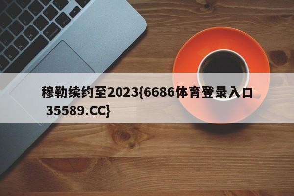 穆勒续约至2023{6686体育登录入口 35589.CC}