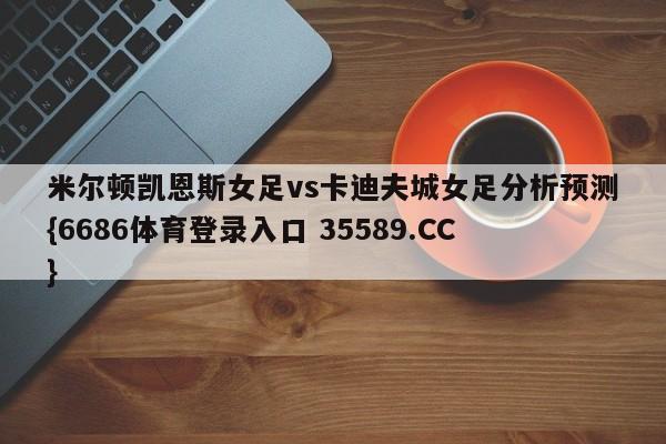 米尔顿凯恩斯女足vs卡迪夫城女足分析预测{6686体育登录入口 35589.CC}