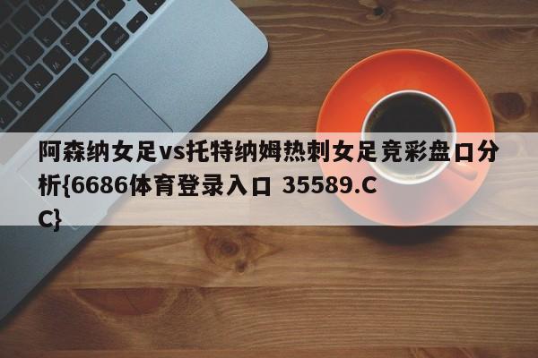 阿森纳女足vs托特纳姆热刺女足竞彩盘口分析{6686体育登录入口 35589.CC}