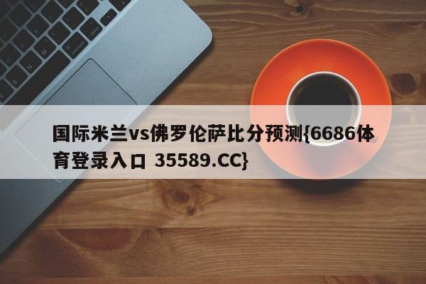 国际米兰vs佛罗伦萨比分预测{6686体育登录入口 35589.CC}