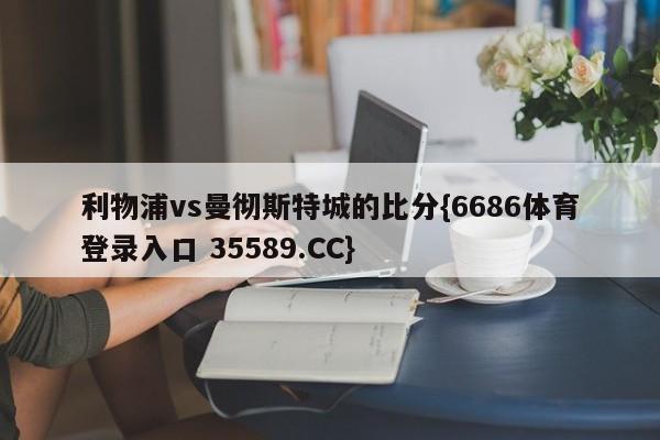 利物浦vs曼彻斯特城的比分{6686体育登录入口 35589.CC}