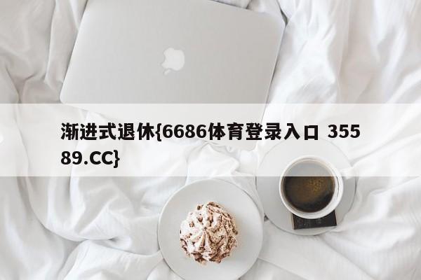 渐进式退休{6686体育登录入口 35589.CC}