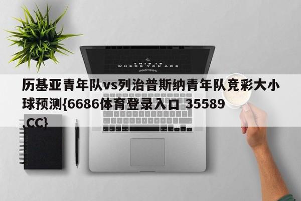 历基亚青年队vs列治普斯纳青年队竞彩大小球预测{6686体育登录入口 35589.CC}