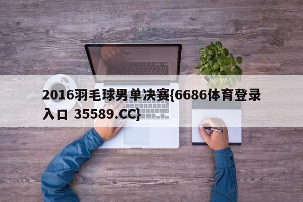 2016羽毛球男单决赛{6686体育登录入口 35589.CC}
