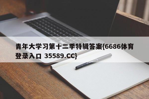 青年大学习第十二季特辑答案{6686体育登录入口 35589.CC}