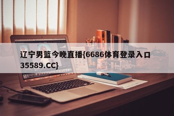 辽宁男篮今晚直播{6686体育登录入口 35589.CC}