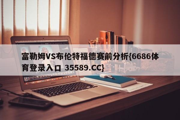 富勒姆VS布伦特福德赛前分析{6686体育登录入口 35589.CC}