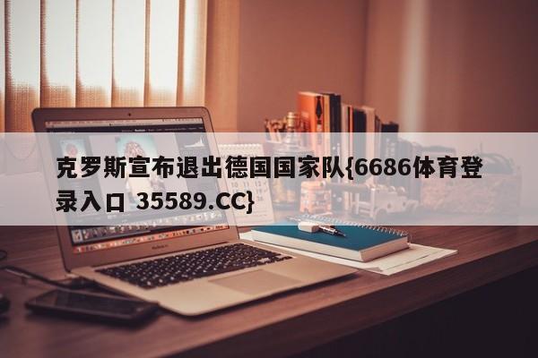 克罗斯宣布退出德国国家队{6686体育登录入口 35589.CC} 克罗斯宣布退出德国国家队{6686体育登录入口 35589.CC}