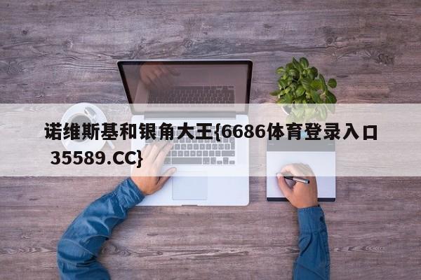 诺维斯基和银角大王{6686体育登录入口 35589.CC}