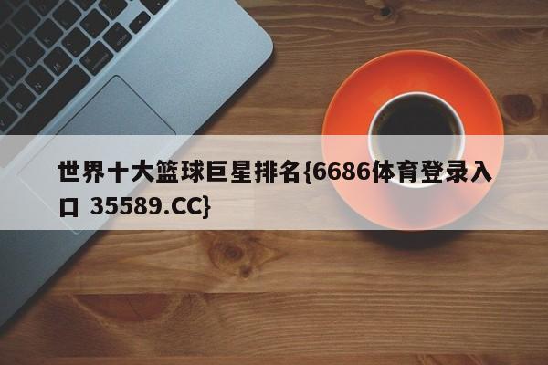 世界十大篮球巨星排名{6686体育登录入口 35589.CC}