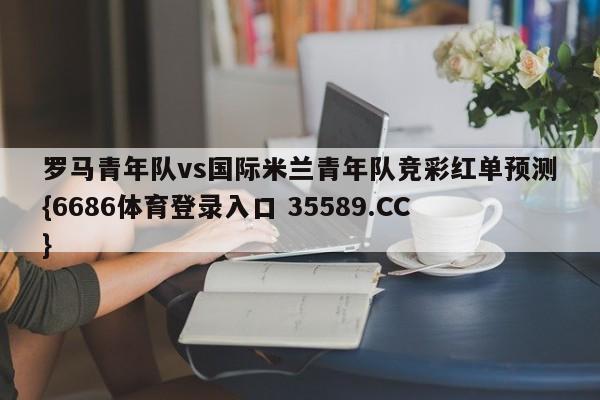 罗马青年队vs国际米兰青年队竞彩红单预测{6686体育登录入口 35589.CC}