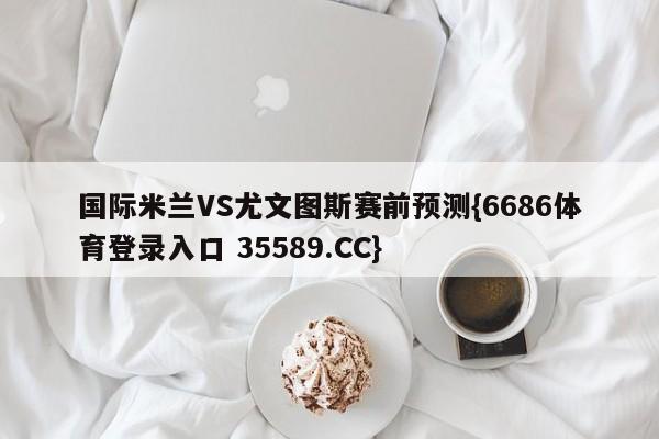 国际米兰VS尤文图斯赛前预测{6686体育登录入口 35589.CC} 国际米兰VS尤文图斯赛前预测{6686体育登录入口 35589.CC}