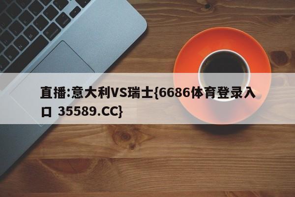 直播:意大利VS瑞士{6686体育登录入口 35589.CC}