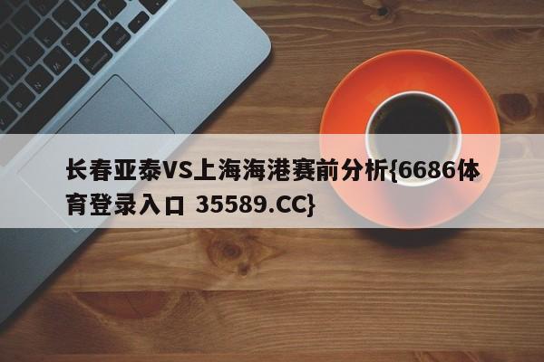 长春亚泰VS上海海港赛前分析{6686体育登录入口 35589.CC}