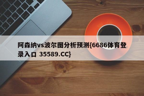 阿森纳vs波尔图分析预测{6686体育登录入口 35589.CC}