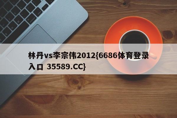 林丹vs李宗伟2012{6686体育登录入口 35589.CC}
