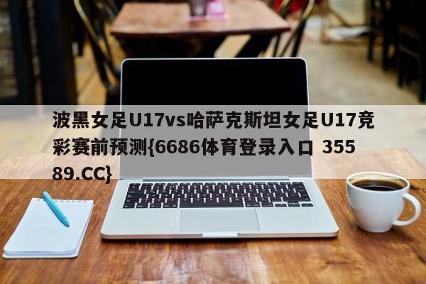 波黑女足U17vs哈萨克斯坦女足U17竞彩赛前预测{6686体育登录入口 35589.CC}