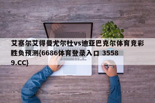 艾塞尔艾得曼尤尔杜vs迪亚巴克尔体育竞彩胜负预测{6686体育登录入口 35589.CC} 艾塞尔艾得曼尤尔杜vs迪亚巴克尔体育竞彩胜负预测{6686体育登录入口 35589.CC}