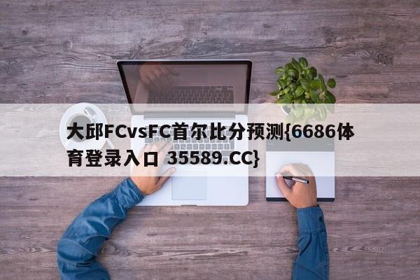 大邱FCvsFC首尔比分预测{6686体育登录入口 35589.CC}