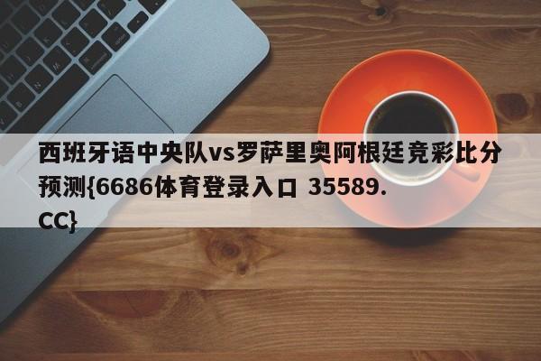西班牙语中央队vs罗萨里奥阿根廷竞彩比分预测{6686体育登录入口 35589.CC}