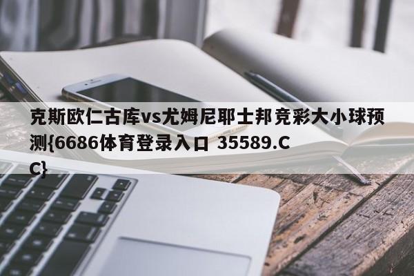 克斯欧仁古库vs尤姆尼耶士邦竞彩大小球预测{6686体育登录入口 35589.CC}