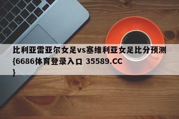 比利亚雷亚尔女足vs塞维利亚女足比分预测{6686体育登录入口 35589.CC}