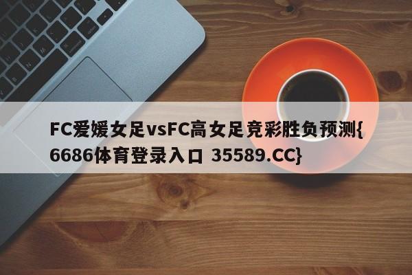 FC爱媛女足vsFC高女足竞彩胜负预测{6686体育登录入口 35589.CC}