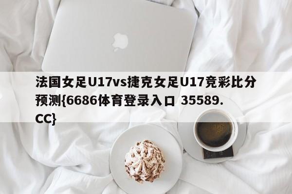 法国女足U17vs捷克女足U17竞彩比分预测{6686体育登录入口 35589.CC} 法国女足U17vs捷克女足U17竞彩比分预测{6686体育登录入口 35589.CC}