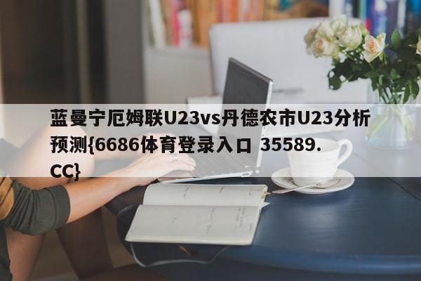 蓝曼宁厄姆联U23vs丹德农市U23分析预测{6686体育登录入口 35589.CC} 蓝曼宁厄姆联U23vs丹德农市U23分析预测{6686体育登录入口 35589.CC}