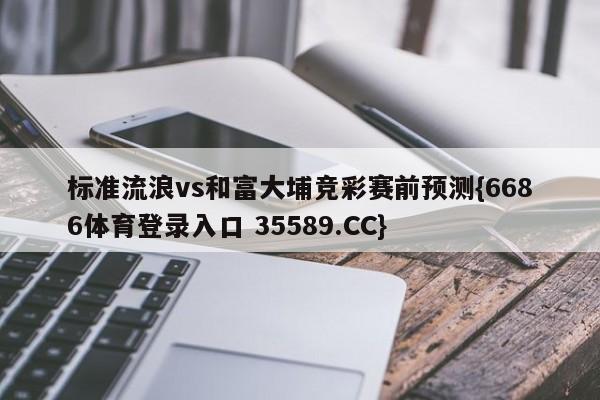 标准流浪vs和富大埔竞彩赛前预测{6686体育登录入口 35589.CC} 标准流浪vs和富大埔竞彩赛前预测{6686体育登录入口 35589.CC}