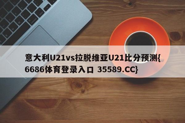意大利U21vs拉脱维亚U21比分预测{6686体育登录入口 35589.CC} 意大利U21vs拉脱维亚U21比分预测{6686体育登录入口 35589.CC}