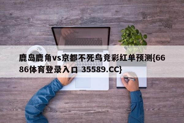 鹿岛鹿角vs京都不死鸟竞彩红单预测{6686体育登录入口 35589.CC} 鹿岛鹿角vs京都不死鸟竞彩红单预测{6686体育登录入口 35589.CC}