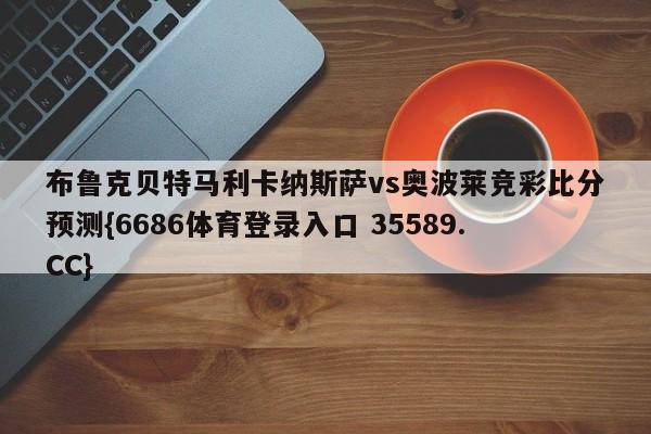 布鲁克贝特马利卡纳斯萨vs奥波莱竞彩比分预测{6686体育登录入口 35589.CC}