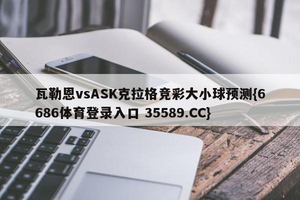 瓦勒恩vsASK克拉格竞彩大小球预测{6686体育登录入口 35589.CC} 瓦勒恩vsASK克拉格竞彩大小球预测{6686体育登录入口 35589.CC}
