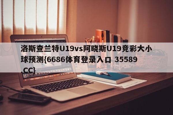 洛斯查兰特U19vs阿晓斯U19竞彩大小球预测{6686体育登录入口 35589.CC}