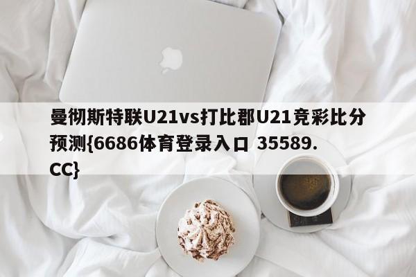 曼彻斯特联U21vs打比郡U21竞彩比分预测{6686体育登录入口 35589.CC}
