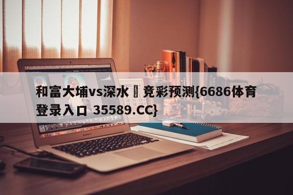 和富大埔vs深水埗竞彩预测{6686体育登录入口 35589.CC} 和富大埔vs深水埗竞彩预测{6686体育登录入口 35589.CC}