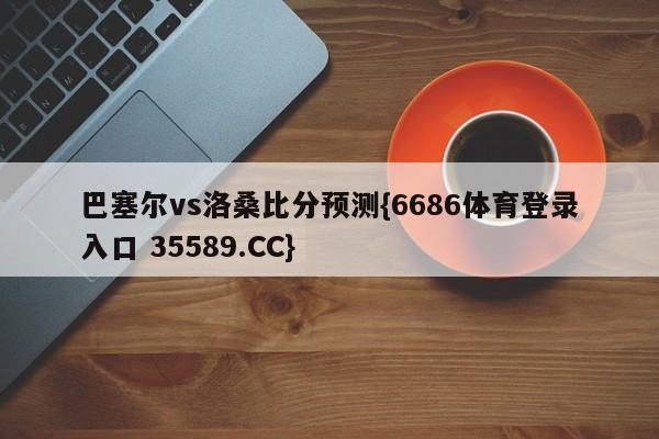 巴塞尔vs洛桑比分预测{6686体育登录入口 35589.CC}