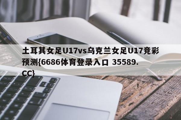 土耳其女足U17vs乌克兰女足U17竞彩预测{6686体育登录入口 35589.CC}