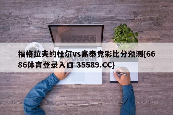 福格拉夫约杜尔vs高泰竞彩比分预测{6686体育登录入口 35589.CC}