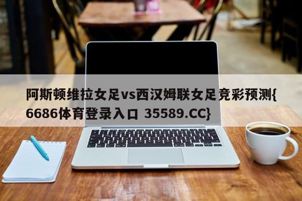 阿斯顿维拉女足vs西汉姆联女足竞彩预测{6686体育登录入口 35589.CC} 阿斯顿维拉女足vs西汉姆联女足竞彩预测{6686体育登录入口 35589.CC}