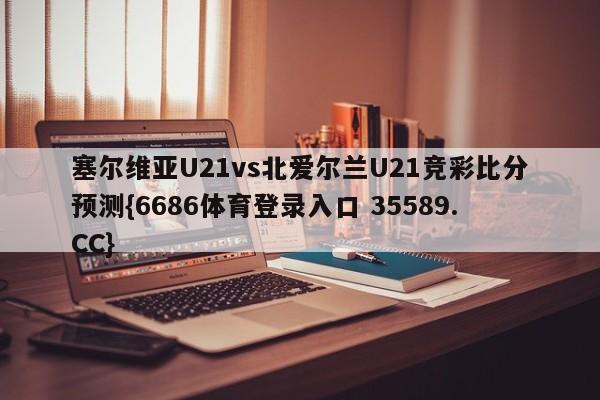 塞尔维亚U21vs北爱尔兰U21竞彩比分预测{6686体育登录入口 35589.CC}