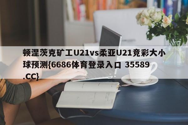 顿涅茨克矿工U21vs柔亚U21竞彩大小球预测{6686体育登录入口 35589.CC}