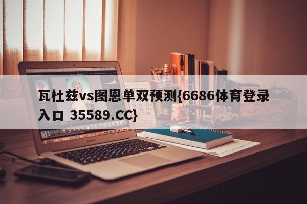 瓦杜兹vs图恩单双预测{6686体育登录入口 35589.CC}