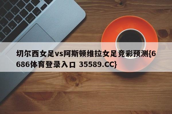 切尔西女足vs阿斯顿维拉女足竞彩预测{6686体育登录入口 35589.CC}