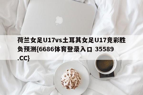 荷兰女足U17vs土耳其女足U17竞彩胜负预测{6686体育登录入口 35589.CC}