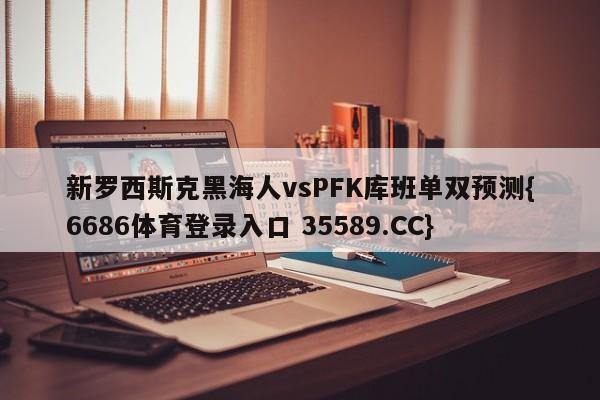 新罗西斯克黑海人vsPFK库班单双预测{6686体育登录入口 35589.CC} 新罗西斯克黑海人vsPFK库班单双预测{6686体育登录入口 35589.CC}